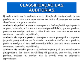 CLASSIFICAÇÃO DAS
AUDITORIAS
Quando o objetivo da auditoria é a certificação de conformidade de um
produto ou serviço com uma norma ou outro documento normativo
classifica-se da seguinte maneira:
Auditoria de primeira parte – corresponde a declaração feita pela própria
empresa, atestando, sob a sua exclusiva responsabilidade, que um produto,
processo ou serviço está em conformidade com uma norma ou outro
documento normativo especificado;
Auditoria de segunda parte – corresponde ao ato pelo qual o comprador
(segunda parte) avalia o seu fornecedor, de modo a verificar se o produto,
processo, serviço e sistema está em conformidade com uma norma ou outro
documento normativo especificado;
Auditoria de terceira parte – procedimento pelo qual uma terceira parte
(independente das partes envolvidas) dá garantias, por escrito, que o
produto, processo ou serviço está de acordo com as exigências
especificadas.
 