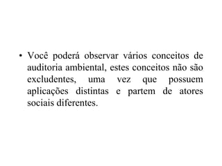 • Você poderá observar vários conceitos de
auditoria ambiental, estes conceitos não são
excludentes, uma vez que possuem
aplicações distintas e partem de atores
sociais diferentes.
 