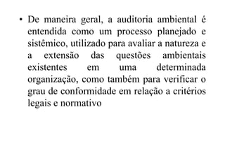 • De maneira geral, a auditoria ambiental é
entendida como um processo planejado e
sistêmico, utilizado para avaliar a natureza e
a extensão das questões ambientais
existentes em uma determinada
organização, como também para verificar o
grau de conformidade em relação a critérios
legais e normativo
 