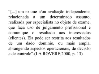 “[...] um exame e/ou avaliação independente,
relacionada a um determinado assunto,
realizada por especialista no objeto de exame,
que faça uso de julgamento profissional e
comunique o resultado aos interessados
(clientes). Ela pode ser restrita aos resultados
de um dado domínio, ou mais ampla,
abrangendo aspectos operacionais, de decisão
e de controle”.(LA ROVERE,2000, p. 13)
 