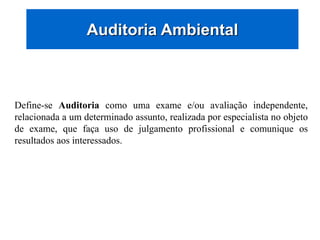 Auditoria Ambiental
Define-se Auditoria como uma exame e/ou avaliação independente,
relacionada a um determinado assunto, realizada por especialista no objeto
de exame, que faça uso de julgamento profissional e comunique os
resultados aos interessados.
 
