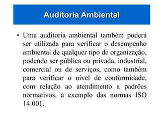 • Uma auditoria ambiental também poderá
ser utilizada para verificar o desempenho
ambiental de qualquer tipo de organização,
podendo ser pública ou privada, industrial,
comercial ou de serviços, como também
para verificar o nível de conformidade,
com relação ao atendimento a padrões
normativos, a exemplo das normas ISO
14.001.
Auditoria Ambiental
 
