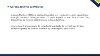 Gerenciamento de Projetos
Segundo Martinez (2012), a gestão de projetos tem relação direta com a garantia de
obtenção das metas das organizações. Essa relação pode ser mais forte ou mais fraca,
dependendo do formato organizacional e do produto final.
Um exemplo é uma empresa de consultoria (prestação de serviço), que terá um
modelo de gestão de projetos diferente de uma empresa educacional.
 