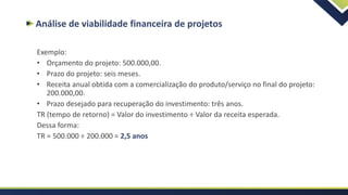 Análise de viabilidade financeira de projetos
Exemplo:
• Orçamento do projeto: 500.000,00.
• Prazo do projeto: seis meses.
• Receita anual obtida com a comercialização do produto/serviço no final do projeto:
200.000,00.
• Prazo desejado para recuperação do investimento: três anos.
TR (tempo de retorno) = Valor do investimento ÷ Valor da receita esperada.
Dessa forma:
TR = 500.000 ÷ 200.000 = 2,5 anos
 