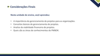 Considerações Finais
Nesta unidade de ensino, você aprendeu:
• A importância do gerenciamento de projetos para as organizações.
• Conceitos básicos de gerenciamento de projetos.
• Analise da viabilidade financeira de projetos.
• Quais são as áreas de conhecimentos do PMBOK.
 