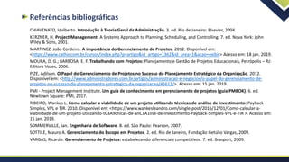 Referências bibliográficas
CHIAVENATO, Idalberto. Introdução à Teoria Geral da Administração. 3. ed. Rio de Janeiro: Elsevier, 2004.
KERZNER, H. Project Management: A Systems Approach to Planning, Scheduling, and Controlling. 7. ed. Nova York: John
Wiley & Sons, 2001.
MARTINEZ, João Cordeiro. A importância do Gerenciamento de Projetos. 2012. Disponível em:
<https://www.catho.com.br/cursos/index.php?p=artigo&id_artigo=1362&id_area=1&acao=exibir> Acesso em: 18 jan. 2019.
MOURA, D. G.; BARBOSA, E. F. Trabalhando com Projetos: Planejamento e Gestão de Projetos Educacionais, Petrópolis – RJ:
Editora Vozes, 2006.
PIZE, Adilson. O Papel do Gerenciamento de Projetos no Sucesso do Planejamento Estratégico da Organização. 2012.
Disponível em: <http://www.administradores.com.br/artigos/administracao-e-negocios/o-papel-do-gerenciamento-de-
projetos-no-sucesso-do-planejamento-estrategico-da-organizacao/45613/>. Acesso em: 15 jan. 2019.
PMI - Project Management Institute. Um guia de conhecimento em gerenciamento de projetos (guia PMBOK). 6. ed.
Newtown Square: PMI, 2017.
RIBEIRO, Wankes L. Como calcular a viabilidade de um projeto utilizando técnicas de análise de investimento: Payback
Simples, VPL e TIR. 2010. Disponível em: <https://www.wankesleandro.com/single-post/2016/12/01/Como-calcular-a-
viabilidade-de-um-projeto-utilizando-tC3A9cnicas-de-anC3A1lise-de-investimento-Payback-Simples-VPL-e-TIR >. Acesso em:
15 jan. 2019.
SOMMERVILLE, Ian. Engenharia de Software. 8. ed. São Paulo: Pearson, 2007.
SOTTILE, Mauro A. Gerenciamento do Escopo em Projetos. 2. ed. Rio de Janeiro, Fundação Getúlio Vargas, 2009.
VARGAS, Ricardo. Gerenciamento de Projetos: estabelecendo diferenciais competitivos. 7. ed. Brasport, 2009.
 