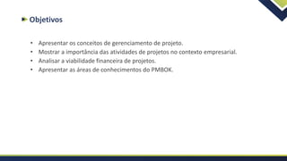 Objetivos
• Apresentar os conceitos de gerenciamento de projeto.
• Mostrar a importância das atividades de projetos no contexto empresarial.
• Analisar a viabilidade financeira de projetos.
• Apresentar as áreas de conhecimentos do PMBOK.
 