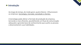 Introdução
Ao longo do tempo, de modo geral, quatro fatores influenciaram
as empresas: tecnologia, mercado, sociedade e clientes.
A tecnologia pode alterar o formato de produção da empresa,
tornando-a mais eficiente, possibilitando um fluxo de comunicação
adequado e gerando base de conhecimento que auxilie as pessoas
a desenvolverem suas habilidades.
 