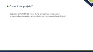O que é um projeto?
Segundo o PMBOK (2017, p. 4), “é um esforço temporário
empreendido para criar um produto, serviço ou resultado único”.
 