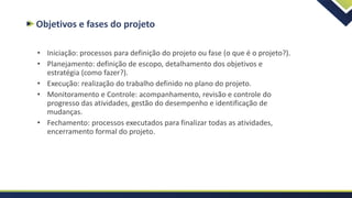 Objetivos e fases do projeto
• Iniciação: processos para definição do projeto ou fase (o que é o projeto?).
• Planejamento: definição de escopo, detalhamento dos objetivos e
estratégia (como fazer?).
• Execução: realização do trabalho definido no plano do projeto.
• Monitoramento e Controle: acompanhamento, revisão e controle do
progresso das atividades, gestão do desempenho e identificação de
mudanças.
• Fechamento: processos executados para finalizar todas as atividades,
encerramento formal do projeto.
 