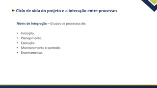 Ciclo de vida do projeto e a interação entre processos
Níveis de Integração – Grupos de processos de:
• Iniciação.
• Planejamento.
• Execução.
• Monitoramento e controle.
• Encerramento.
 