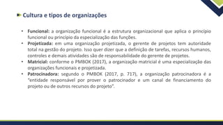 Cultura e tipos de organizações
• Funcional: a organização funcional é a estrutura organizacional que aplica o princípio
funcional ou princípio da especialização das funções.
• Projetizada: em uma organização projetizada, o gerente de projetos tem autoridade
total na gestão do projeto. Isso quer dizer que a definição de tarefas, recursos humanos,
controles e demais atividades são de responsabilidade do gerente de projetos.
• Matricial: conforme o PMBOK (2017), a organização matricial é uma especialização das
organizações funcionais e projetizada.
• Patrocinadora: segundo o PMBOK (2017, p. 717), a organização patrocinadora é a
“entidade responsável por prover o patrocinador e um canal de financiamento do
projeto ou de outros recursos do projeto”.
 