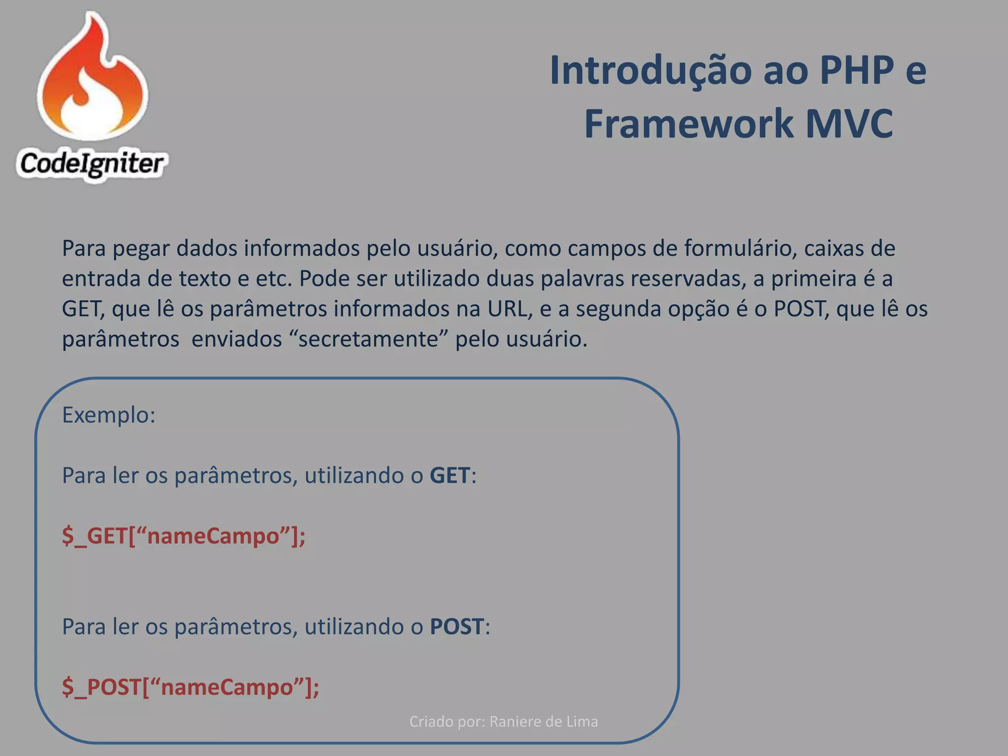 Introdução ao PHP e
Framework MVC
Criado por: Raniere de Lima
Para pegar dados informados pelo usuário, como campos de formulário, caixas de
entrada de texto e etc. Pode ser utilizado duas palavras reservadas, a primeira é a
GET, que lê os parâmetros informados na URL, e a segunda opção é o POST, que lê os
parâmetros enviados “secretamente” pelo usuário.
Exemplo:
Para ler os parâmetros, utilizando o GET:
$_GET[“nameCampo”];
Para ler os parâmetros, utilizando o POST:
$_POST[“nameCampo”];
 