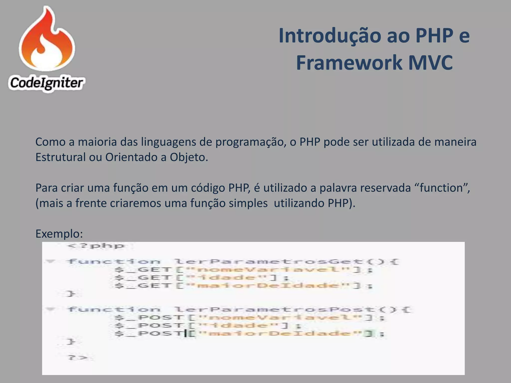 Introdução ao PHP e
Framework MVC
Criado por: Raniere de Lima
Como a maioria das linguagens de programação, o PHP pode ser utilizada de maneira
Estrutural ou Orientado a Objeto.
Para criar uma função em um código PHP, é utilizado a palavra reservada “function”,
(mais a frente criaremos uma função simples utilizando PHP).
Exemplo:
 