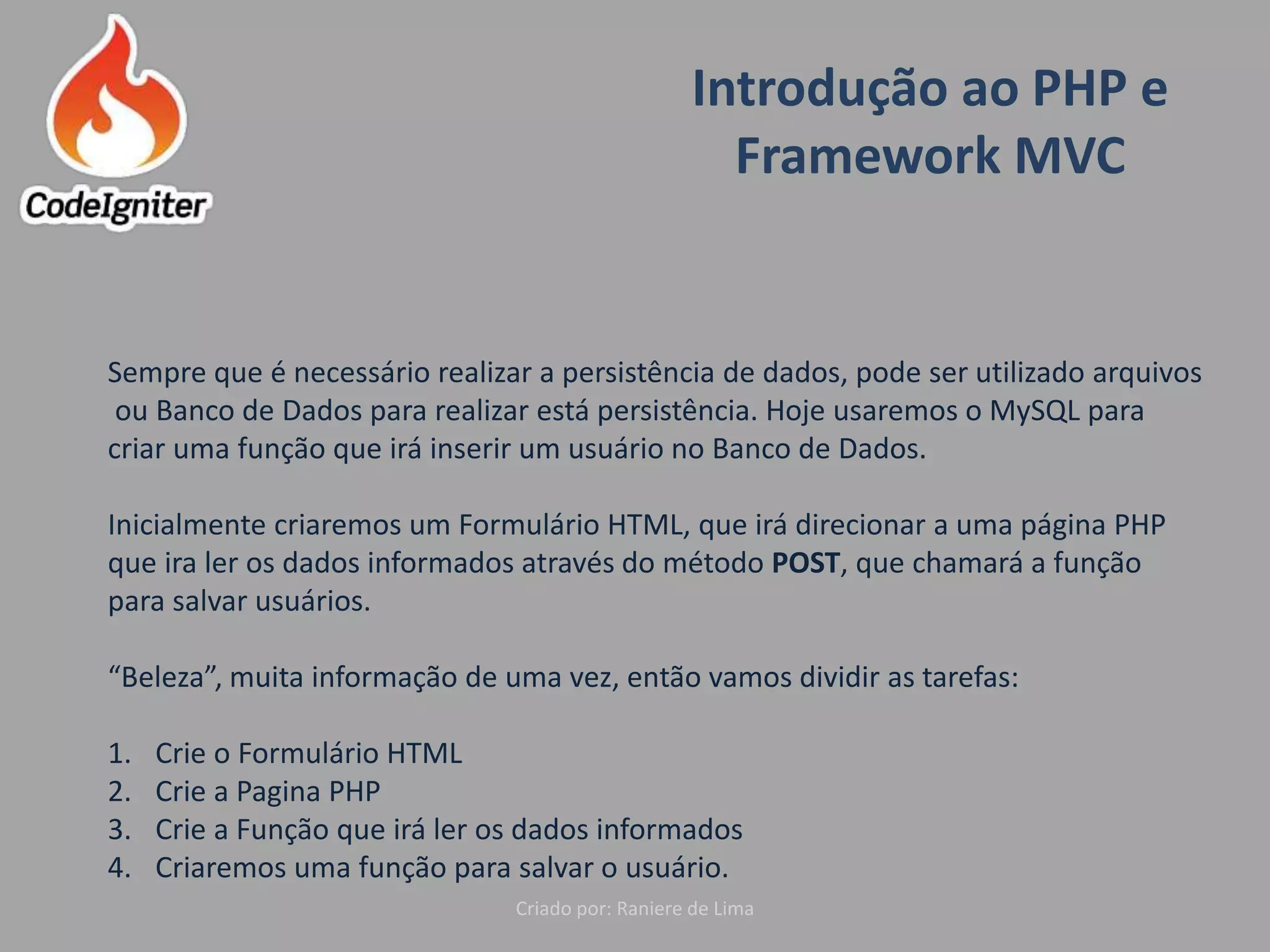 Introdução ao PHP e
Framework MVC
Criado por: Raniere de Lima
Sempre que é necessário realizar a persistência de dados, pode ser utilizado arquivos
ou Banco de Dados para realizar está persistência. Hoje usaremos o MySQL para
criar uma função que irá inserir um usuário no Banco de Dados.
Inicialmente criaremos um Formulário HTML, que irá direcionar a uma página PHP
que ira ler os dados informados através do método POST, que chamará a função
para salvar usuários.
“Beleza”, muita informação de uma vez, então vamos dividir as tarefas:
1. Crie o Formulário HTML
2. Crie a Pagina PHP
3. Crie a Função que irá ler os dados informados
4. Criaremos uma função para salvar o usuário.
 