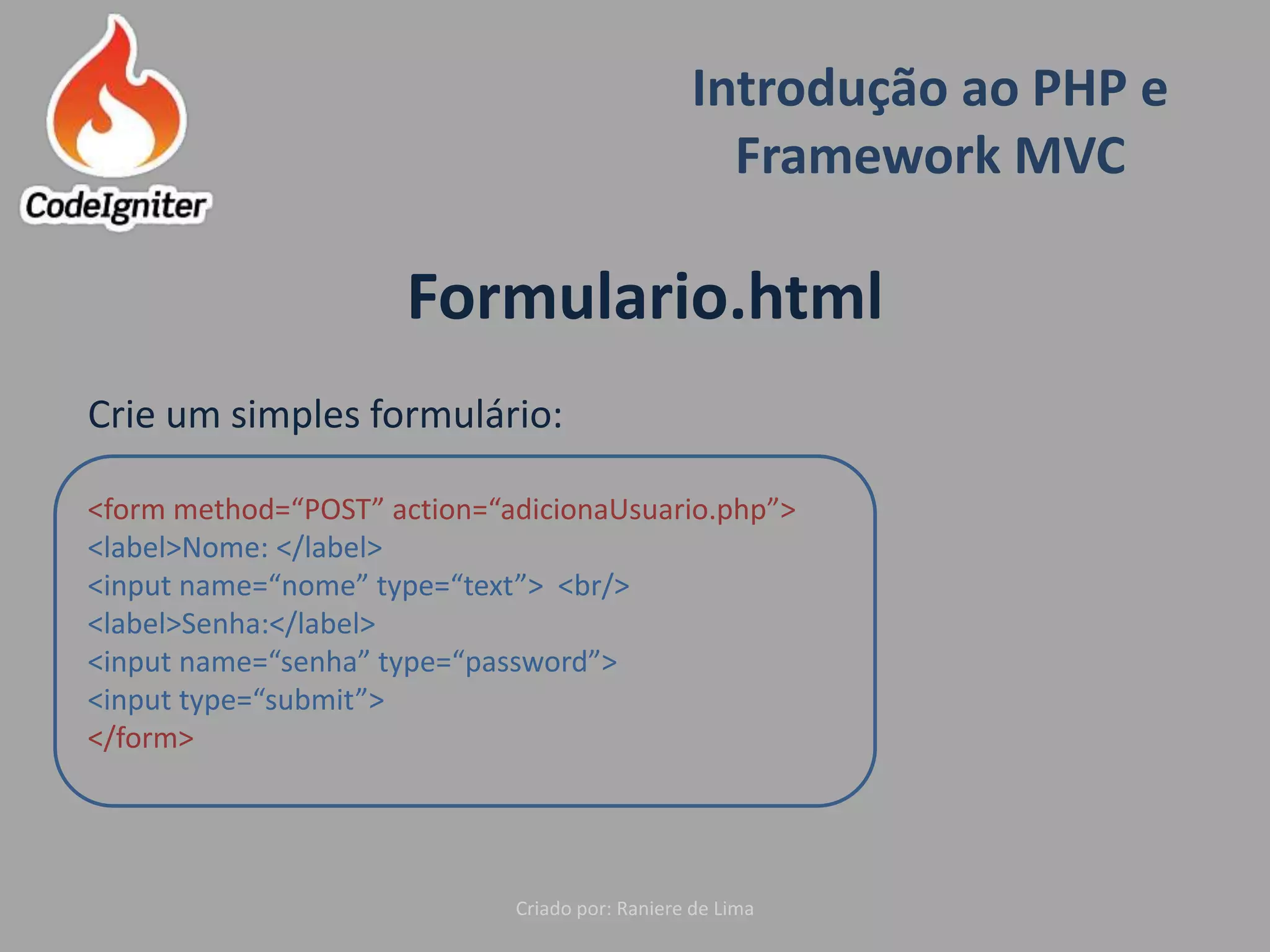 Introdução ao PHP e
Framework MVC
Criado por: Raniere de Lima
Formulario.html
Crie um simples formulário:
<form method=“POST” action=“adicionaUsuario.php”>
<label>Nome: </label>
<input name=“nome” type=“text”> <br/>
<label>Senha:</label>
<input name=“senha” type=“password”>
<input type=“submit”>
</form>
 