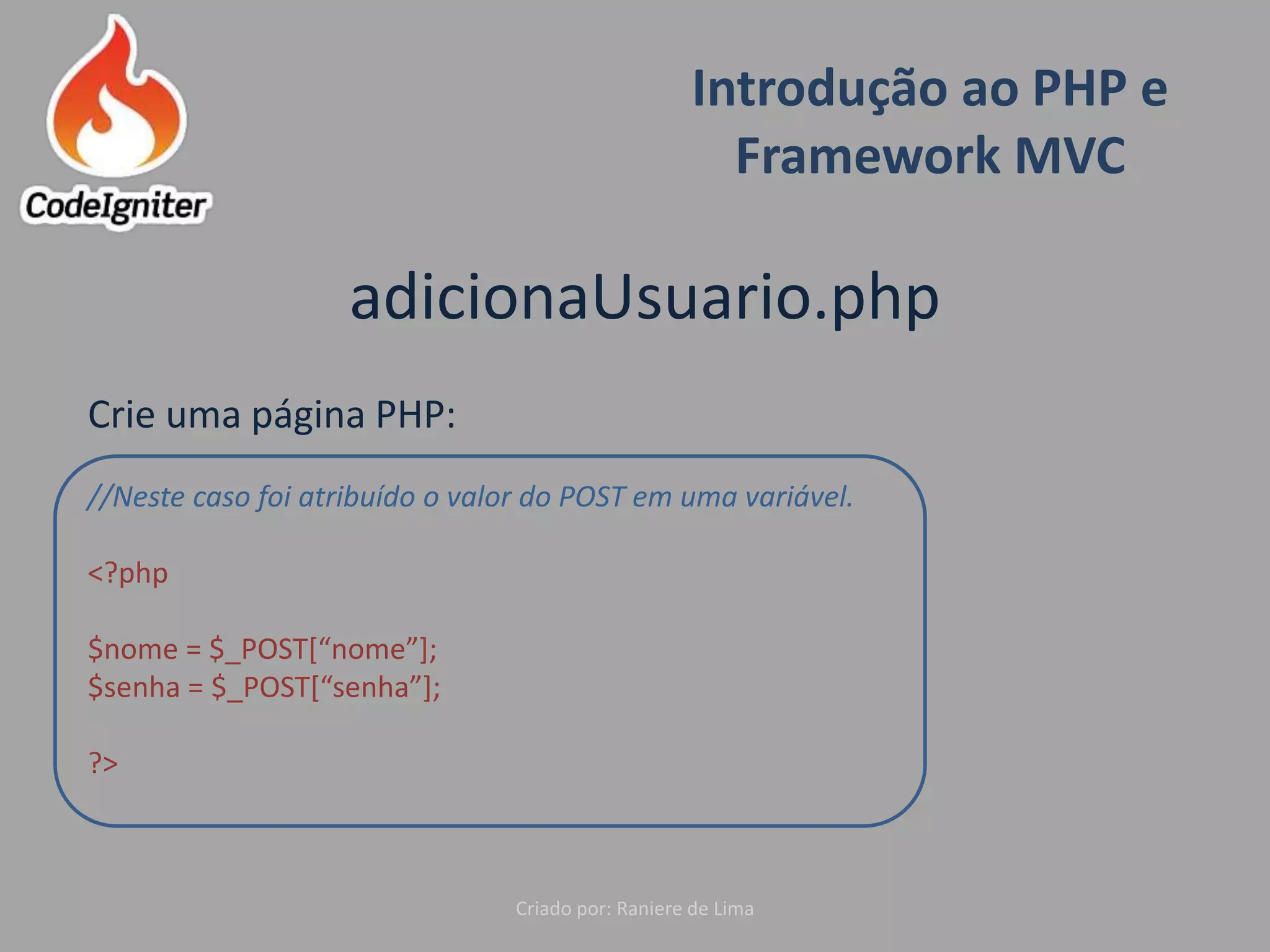 Introdução ao PHP e
Framework MVC
Criado por: Raniere de Lima
adicionaUsuario.php
Crie uma página PHP:
//Neste caso foi atribuído o valor do POST em uma variável.
<?php
$nome = $_POST[“nome”];
$senha = $_POST[“senha”];
?>
 