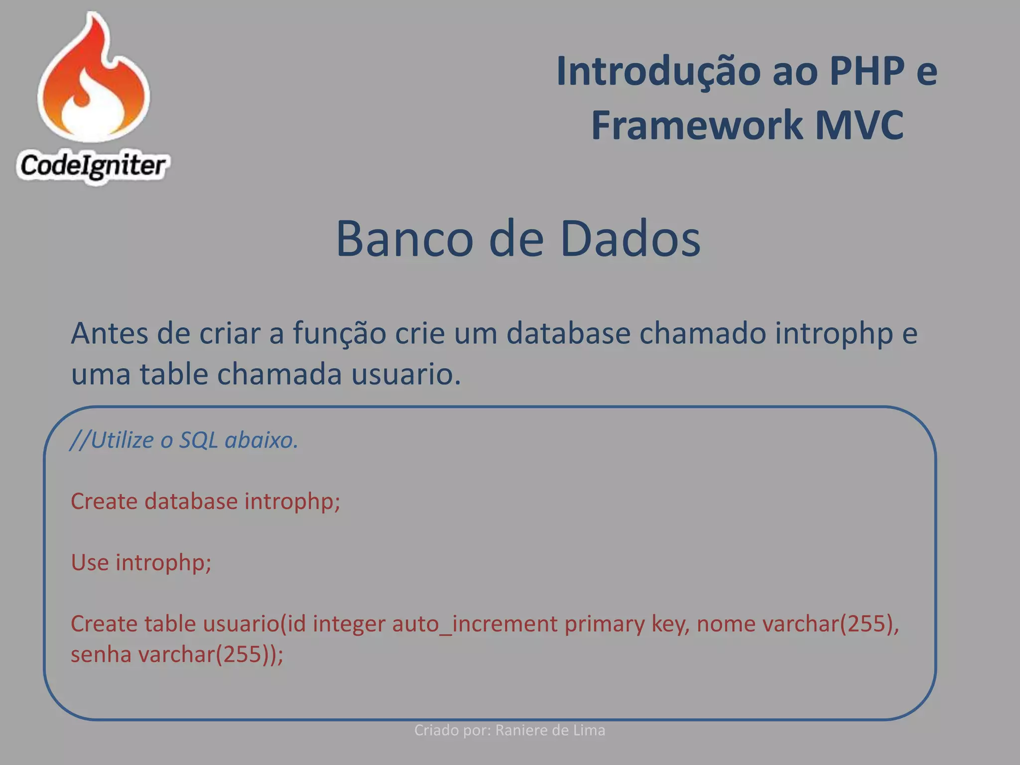 Introdução ao PHP e
Framework MVC
Criado por: Raniere de Lima
Banco de Dados
Antes de criar a função crie um database chamado introphp e
uma table chamada usuario.
//Utilize o SQL abaixo.
Create database introphp;
Use introphp;
Create table usuario(id integer auto_increment primary key, nome varchar(255),
senha varchar(255));
 