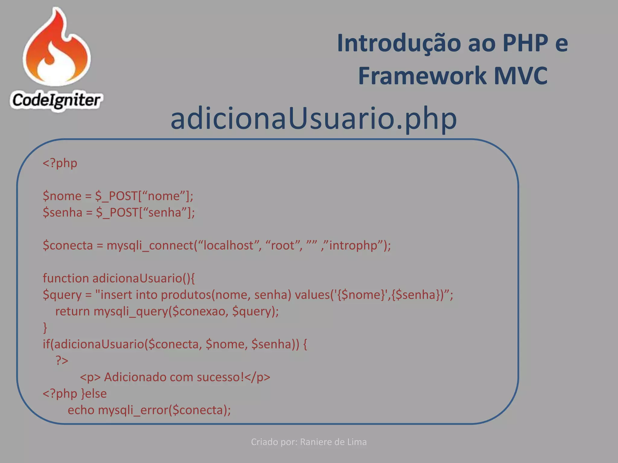 Introdução ao PHP e
Framework MVC
Criado por: Raniere de Lima
adicionaUsuario.php
<?php
$nome = $_POST[“nome”];
$senha = $_POST[“senha”];
$conecta = mysqli_connect(“localhost”, “root”, ”” ,”introphp”);
function adicionaUsuario(){
$query = "insert into produtos(nome, senha) values('{$nome}',{$senha})”;
return mysqli_query($conexao, $query);
}
if(adicionaUsuario($conecta, $nome, $senha)) {
?>
<p> Adicionado com sucesso!</p>
<?php }else
echo mysqli_error($conecta);
 