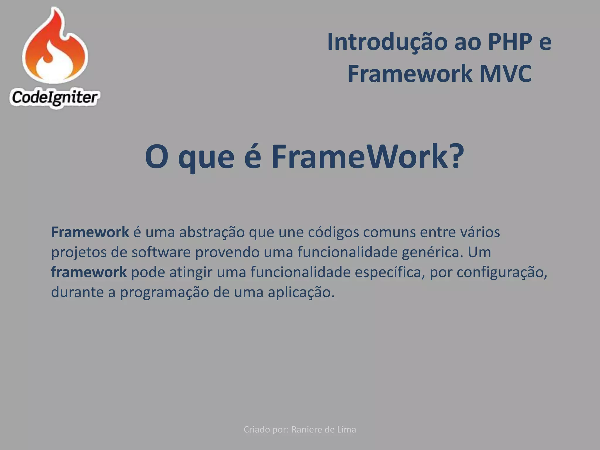 Introdução ao PHP e
Framework MVC
Criado por: Raniere de Lima
O que é FrameWork?
Framework é uma abstração que une códigos comuns entre vários
projetos de software provendo uma funcionalidade genérica. Um
framework pode atingir uma funcionalidade específica, por configuração,
durante a programação de uma aplicação.
 