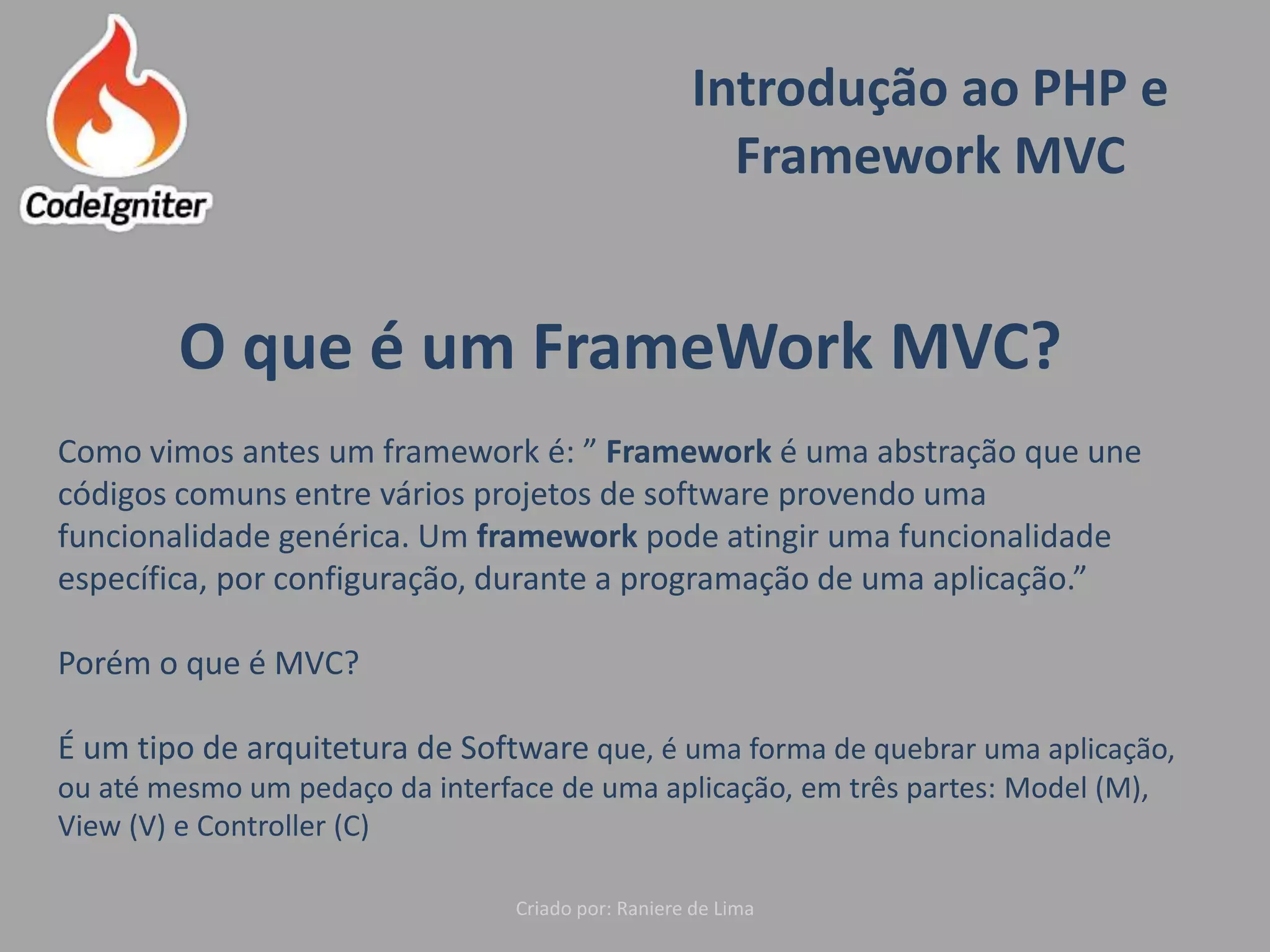 Introdução ao PHP e
Framework MVC
Criado por: Raniere de Lima
O que é um FrameWork MVC?
Como vimos antes um framework é: ” Framework é uma abstração que une
códigos comuns entre vários projetos de software provendo uma
funcionalidade genérica. Um framework pode atingir uma funcionalidade
específica, por configuração, durante a programação de uma aplicação.”
Porém o que é MVC?
É um tipo de arquitetura de Software que, é uma forma de quebrar uma aplicação,
ou até mesmo um pedaço da interface de uma aplicação, em três partes: Model (M),
View (V) e Controller (C)
 