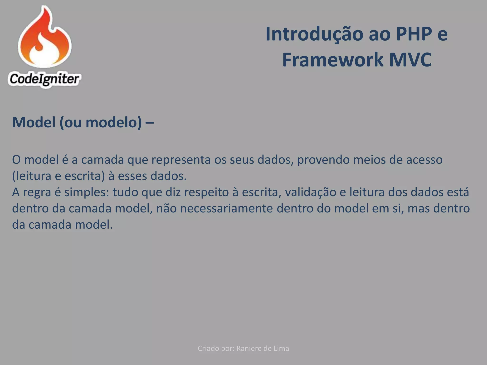 Introdução ao PHP e
Framework MVC
Criado por: Raniere de Lima
Model (ou modelo) –
O model é a camada que representa os seus dados, provendo meios de acesso
(leitura e escrita) à esses dados.
A regra é simples: tudo que diz respeito à escrita, validação e leitura dos dados está
dentro da camada model, não necessariamente dentro do model em si, mas dentro
da camada model.
 