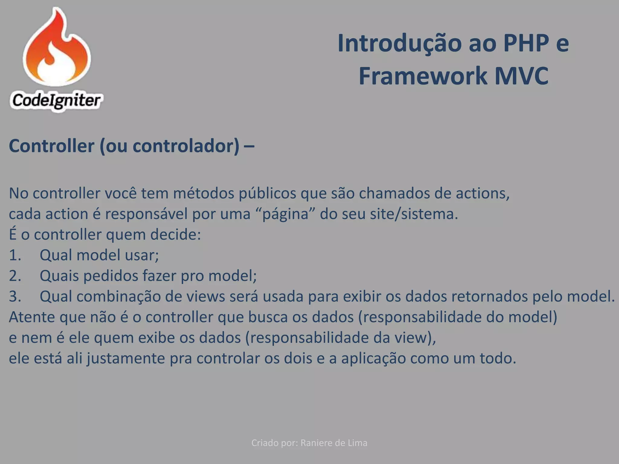 Introdução ao PHP e
Framework MVC
Criado por: Raniere de Lima
Controller (ou controlador) –
No controller você tem métodos públicos que são chamados de actions,
cada action é responsável por uma “página” do seu site/sistema.
É o controller quem decide:
1. Qual model usar;
2. Quais pedidos fazer pro model;
3. Qual combinação de views será usada para exibir os dados retornados pelo model.
Atente que não é o controller que busca os dados (responsabilidade do model)
e nem é ele quem exibe os dados (responsabilidade da view),
ele está ali justamente pra controlar os dois e a aplicação como um todo.
 