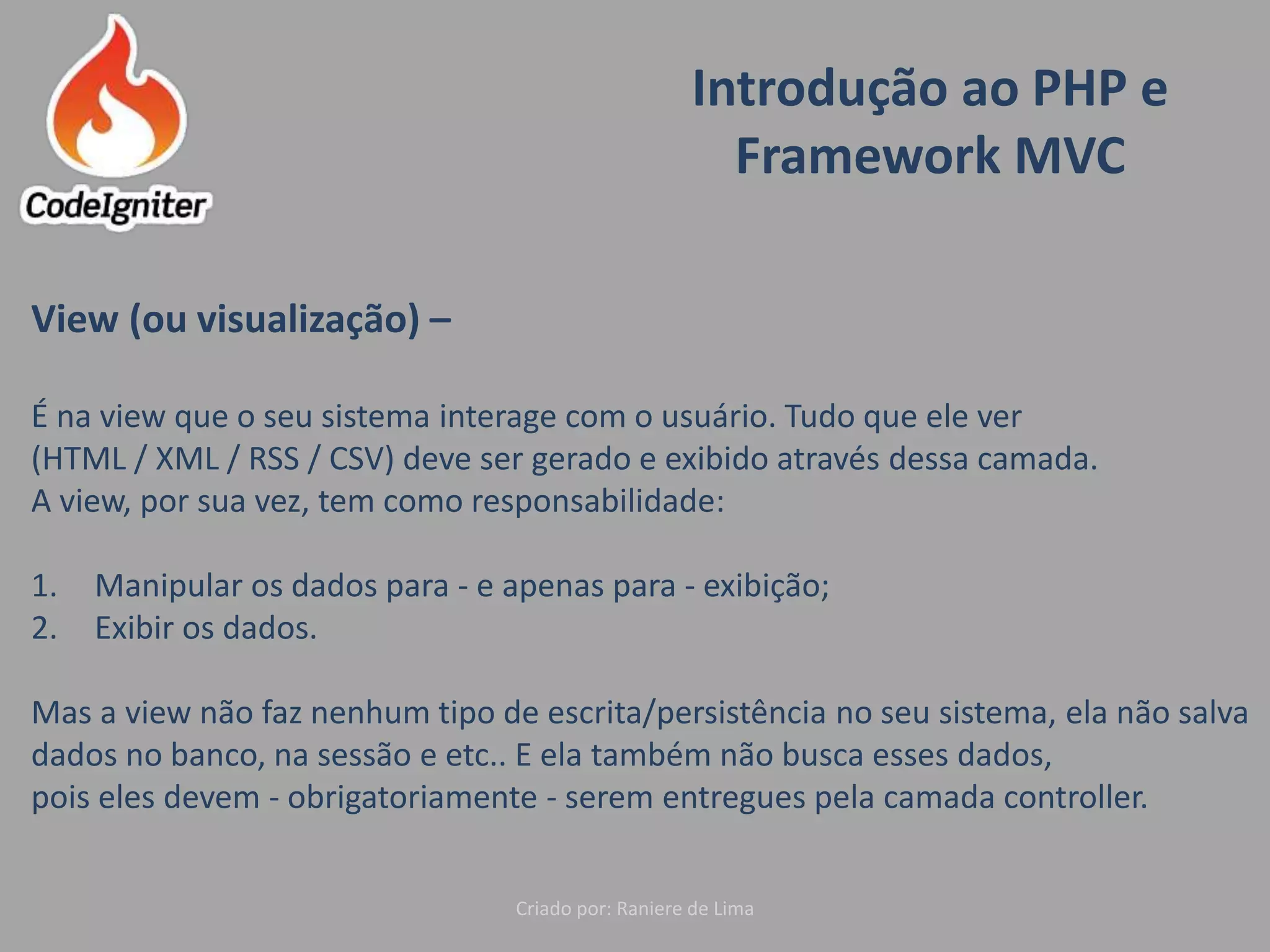 Introdução ao PHP e
Framework MVC
Criado por: Raniere de Lima
View (ou visualização) –
É na view que o seu sistema interage com o usuário. Tudo que ele ver
(HTML / XML / RSS / CSV) deve ser gerado e exibido através dessa camada.
A view, por sua vez, tem como responsabilidade:
1. Manipular os dados para - e apenas para - exibição;
2. Exibir os dados.
Mas a view não faz nenhum tipo de escrita/persistência no seu sistema, ela não salva
dados no banco, na sessão e etc.. E ela também não busca esses dados,
pois eles devem - obrigatoriamente - serem entregues pela camada controller.
 