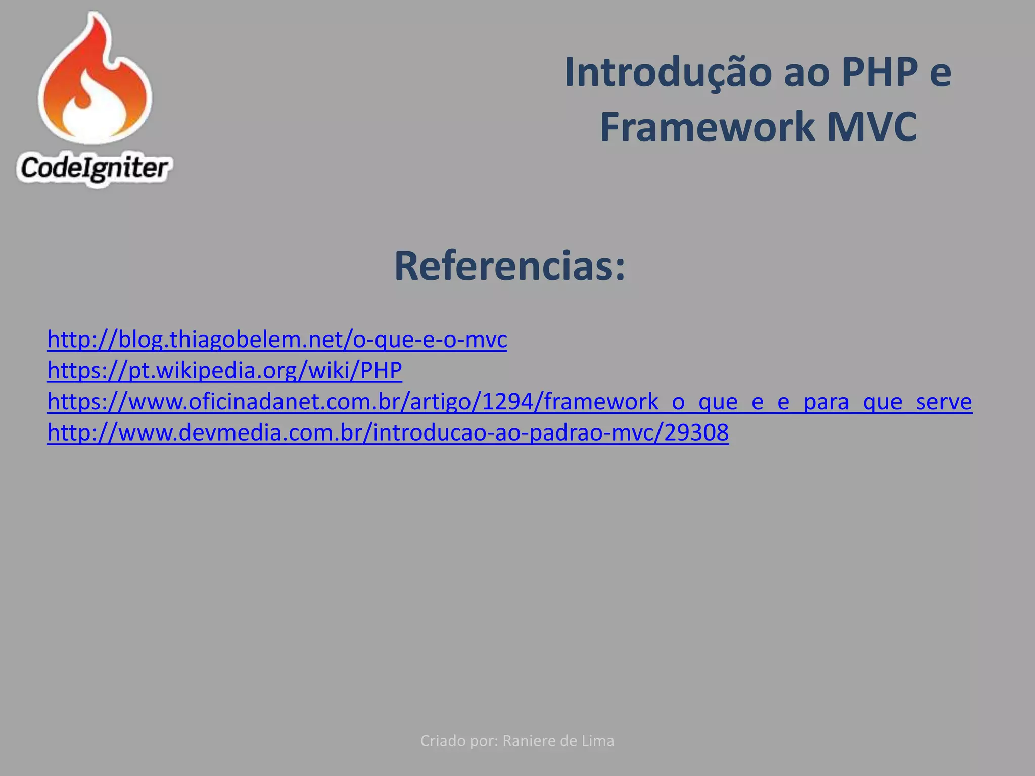 Introdução ao PHP e
Framework MVC
Criado por: Raniere de Lima
Referencias:
http://blog.thiagobelem.net/o-que-e-o-mvc
https://pt.wikipedia.org/wiki/PHP
https://www.oficinadanet.com.br/artigo/1294/framework_o_que_e_e_para_que_serve
http://www.devmedia.com.br/introducao-ao-padrao-mvc/29308
 