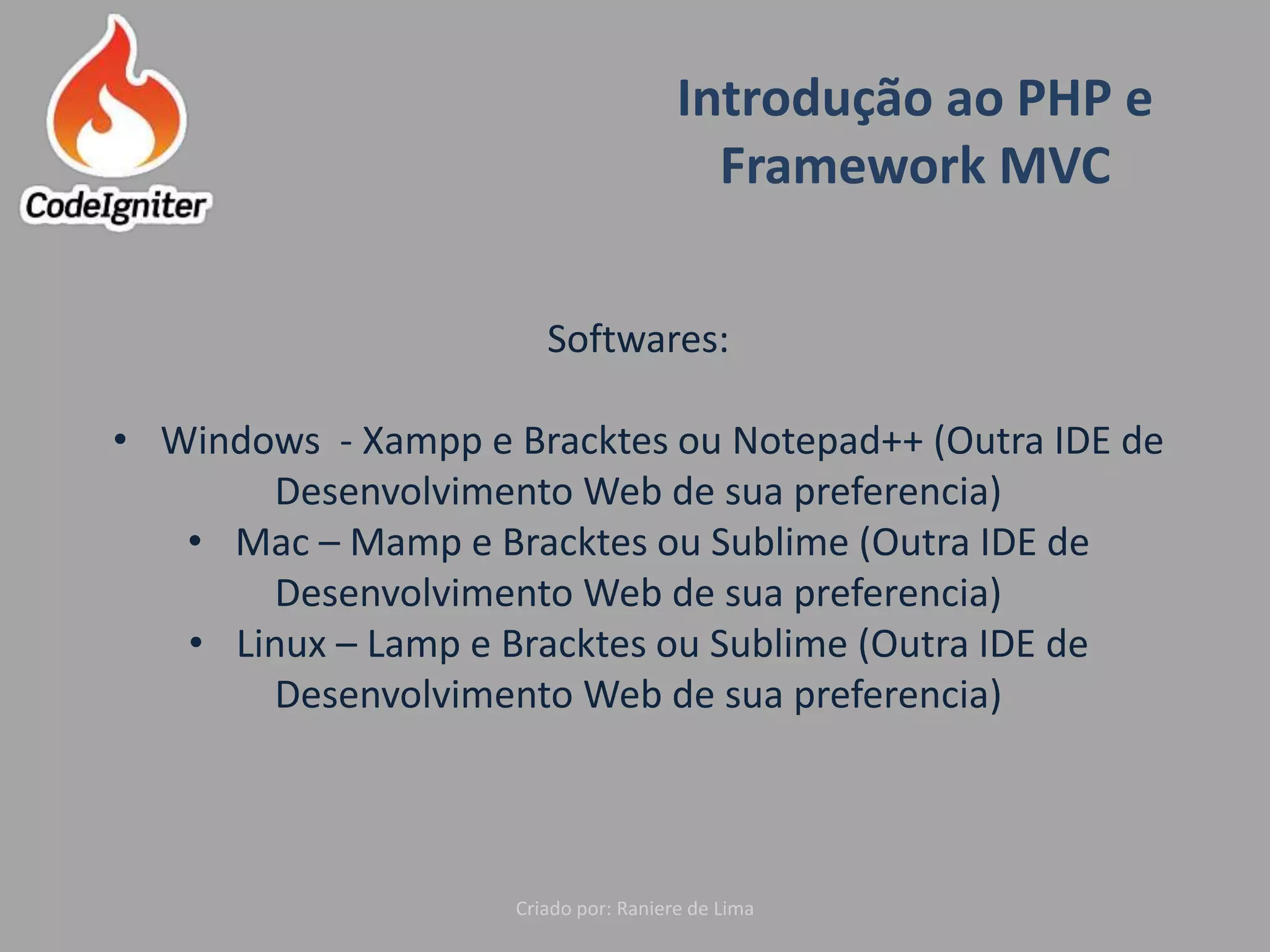 Introdução ao PHP e
Framework MVC
Criado por: Raniere de Lima
Softwares:
• Windows - Xampp e Bracktes ou Notepad++ (Outra IDE de
Desenvolvimento Web de sua preferencia)
• Mac – Mamp e Bracktes ou Sublime (Outra IDE de
Desenvolvimento Web de sua preferencia)
• Linux – Lamp e Bracktes ou Sublime (Outra IDE de
Desenvolvimento Web de sua preferencia)
 