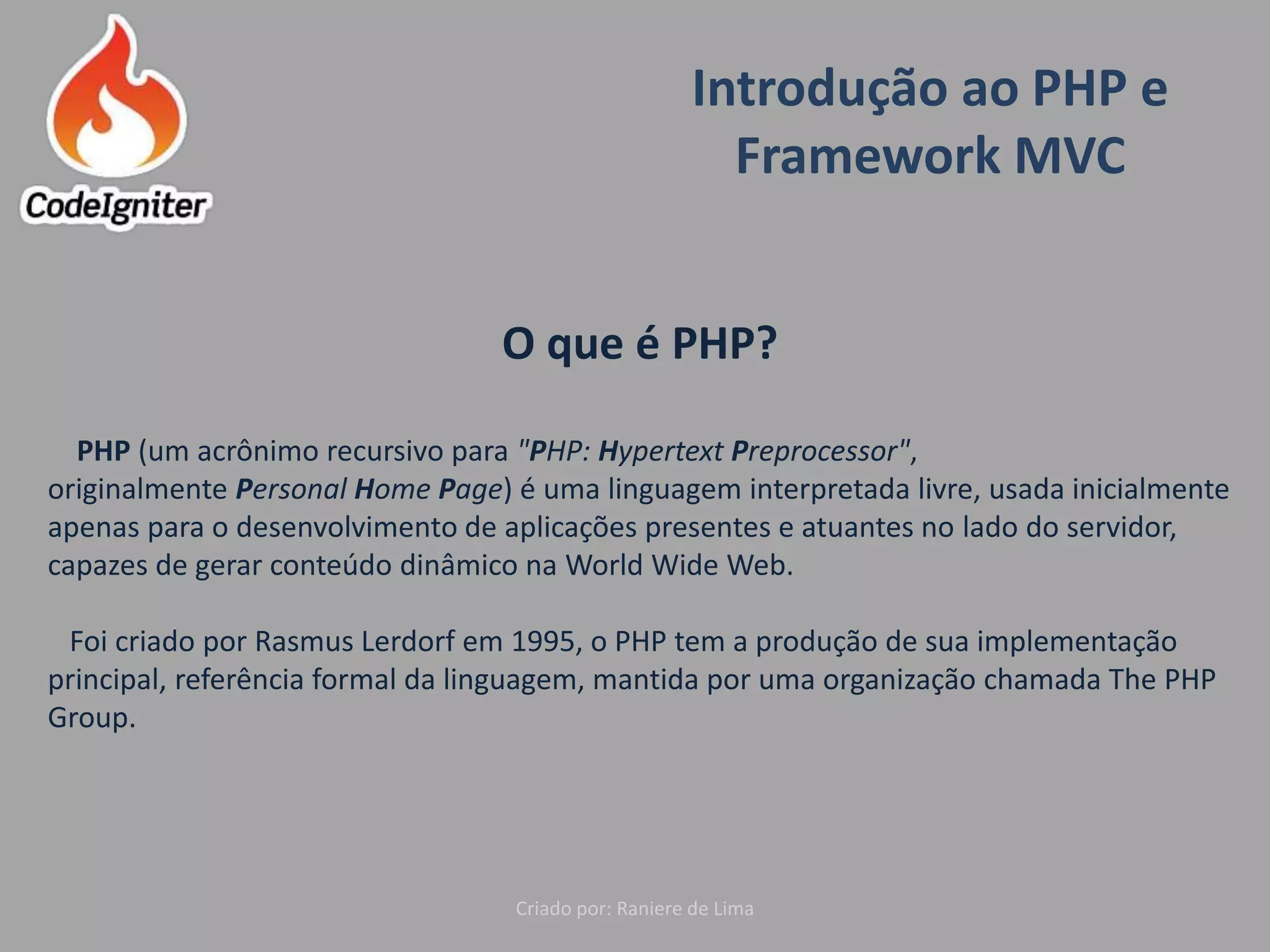 Introdução ao PHP e
Framework MVC
Criado por: Raniere de Lima
O que é PHP?
PHP (um acrônimo recursivo para "PHP: Hypertext Preprocessor",
originalmente Personal Home Page) é uma linguagem interpretada livre, usada inicialmente
apenas para o desenvolvimento de aplicações presentes e atuantes no lado do servidor,
capazes de gerar conteúdo dinâmico na World Wide Web.
Foi criado por Rasmus Lerdorf em 1995, o PHP tem a produção de sua implementação
principal, referência formal da linguagem, mantida por uma organização chamada The PHP
Group.
 