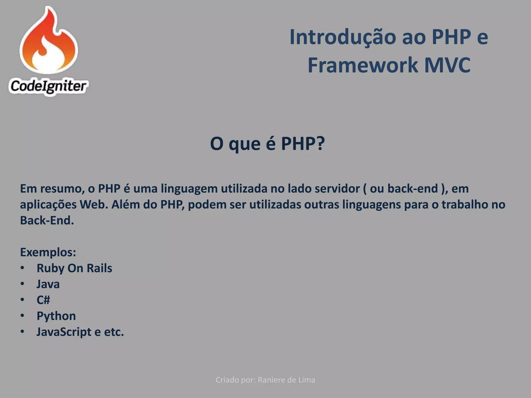 Introdução ao PHP e
Framework MVC
Criado por: Raniere de Lima
O que é PHP?
Em resumo, o PHP é uma linguagem utilizada no lado servidor ( ou back-end ), em
aplicações Web. Além do PHP, podem ser utilizadas outras linguagens para o trabalho no
Back-End.
Exemplos:
• Ruby On Rails
• Java
• C#
• Python
• JavaScript e etc.
 