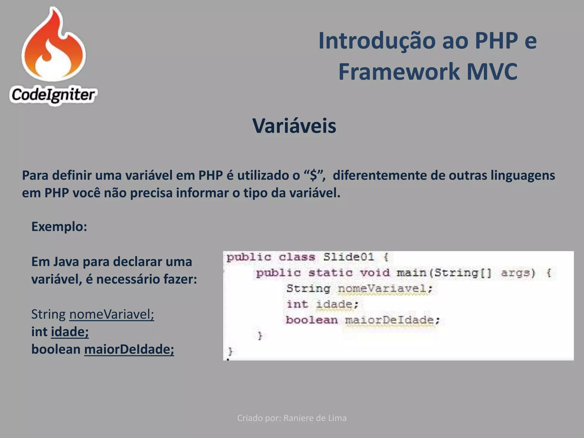 Introdução ao PHP e
Framework MVC
Criado por: Raniere de Lima
Variáveis
Para definir uma variável em PHP é utilizado o “$”, diferentemente de outras linguagens
em PHP você não precisa informar o tipo da variável.
Exemplo:
Em Java para declarar uma
variável, é necessário fazer:
String nomeVariavel;
int idade;
boolean maiorDeIdade;
 
