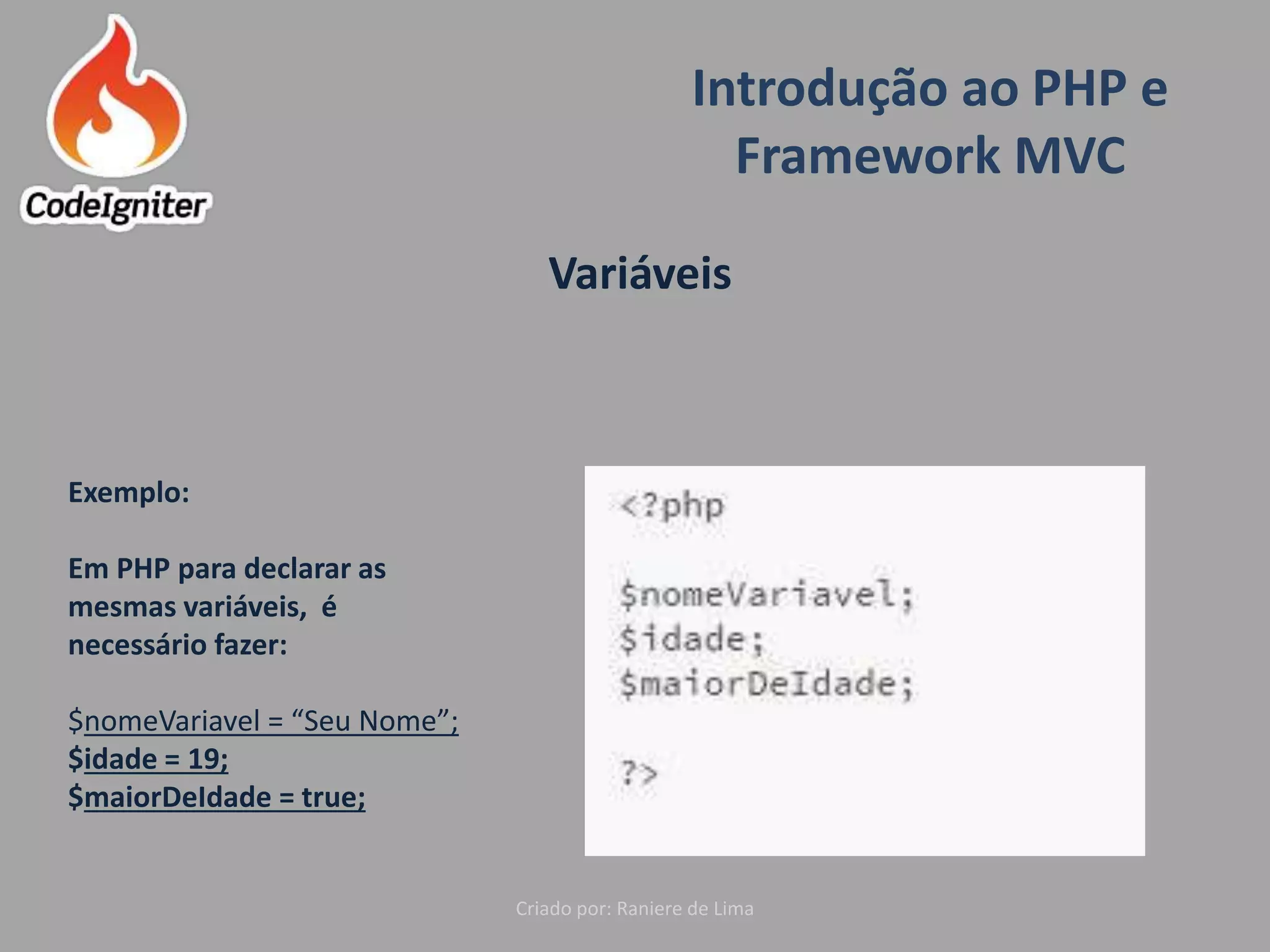 Introdução ao PHP e
Framework MVC
Criado por: Raniere de Lima
Variáveis
Exemplo:
Em PHP para declarar as
mesmas variáveis, é
necessário fazer:
$nomeVariavel = “Seu Nome”;
$idade = 19;
$maiorDeIdade = true;
 
