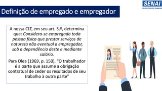 Definição de empregado e empregador
A nossa CLT, em seu art. 3.º, determina
que: Considera-se empregado toda
pessoa física que prestar serviços de
natureza não eventual a empregador,
sob a dependência deste e mediante
salário.
Para Olea (1969, p. 150), “O trabalhador
é a parte que assume a obrigação
contratual de ceder os resultados de seu
trabalho à outra parte”
 