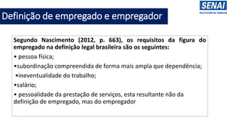 Segundo Nascimento (2012, p. 663), os requisitos da figura do
empregado na definição legal brasileira são os seguintes:
• pessoa física;
•subordinação compreendida de forma mais ampla que dependência;
•ineventualidade do trabalho;
•salário;
• pessoalidade da prestação de serviços, esta resultante não da
definição de empregado, mas do empregador
Definição de empregado e empregador
 