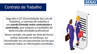Contrato de Trabalho
Segundo a CLT (Consolidação das Leis de
Trabalho), o contrato de trabalho é
um acordo firmado entre contratante e
contratado, que estipula as condições de
determinada atividade profissional.
Nesse sentido, ele pode ser feito de forma
verbal, baseado na confiança, ou
formalizado em um documento escrito que
comprove todas as informações acordadas.
 