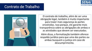 O contrato de trabalho, além de ser uma
obrigação legal, também é muito importante
para trazer mais segurança às partes
envolvidas. Isso porque, ele garante mais
transparência sobre as obrigações de ambos e
as atividades que devem ser executadas.
Além disso, a formalização também oferece
respaldo jurídico para que uma das partes ou
ambas busquem a justiça em caso de
descumprimento.
Contrato de Trabalho
 