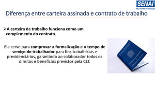Diferença entre carteira assinada e contrato de trabalho
➢A carteira de trabalho funciona como um
complemento do contrato.
Ela serve para comprovar a formalização e o tempo de
serviço do trabalhador para fins trabalhistas e
previdenciários, garantindo ao colaborador todos os
direitos e benefícios previstos pela CLT.
 
