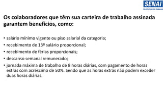 Os colaboradores que têm sua carteira de trabalho assinada
garantem benefícios, como:
• salário mínimo vigente ou piso salarial da categoria;
• recebimento de 13º salário proporcional;
• recebimento de férias proporcionais;
• descanso semanal remunerado;
• jornada máxima de trabalho de 8 horas diárias, com pagamento de horas
extras com acréscimo de 50%. Sendo que as horas extras não podem exceder
duas horas diárias.
 