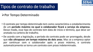 Tipos de contrato de trabalho
➢Por Tempo Determinado
• O contrato por tempo determinado tem como característica o estabelecimento
de um período máximo no qual o colaborador ficará a serviço da empresa.
Desse modo, esse tipo de contrato tem data de início e término, que deve ser
anotada na carteira de trabalho.
• De acordo com a legislação, o período do contrato pode ser prorrogado, desde
que não ultrapasse um tempo máximo de dois anos. Mas se a empresa optar
por continuar com o colaborador após o prazo máximo, o contrato
automaticamente se torna um contrato com prazo indeterminado.
 