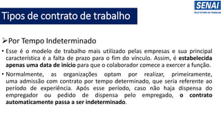 Tipos de contrato de trabalho
➢Por Tempo Indeterminado
• Esse é o modelo de trabalho mais utilizado pelas empresas e sua principal
característica é a falta de prazo para o fim do vínculo. Assim, é estabelecida
apenas uma data de início para que o colaborador comece a exercer a função.
• Normalmente, as organizações optam por realizar, primeiramente,
uma admissão com contrato por tempo determinado, que seria referente ao
período de experiência. Após esse período, caso não haja dispensa do
empregador ou pedido de dispensa pelo empregado, o contrato
automaticamente passa a ser indeterminado.
 