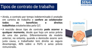 Tipos de contrato de trabalho
• Ainda, o contrato por tempo indeterminado é anotado
em carteira de trabalho e confere ao colaborador
todos os benefícios e direitos
trabalhistas estabelecidos pela CLT.
• A rescisão desse tipo de contrato pode ocorrer a
qualquer momento, desde que haja um aviso prévio
de uma das partes. Diferentemente do modelo
anterior, no entanto, quando a demissão ocorre sem
justa causa, o trabalhador tem direito ao seguro
desemprego, 40% sobre o FGTS e aviso prévio
remunerado.
 