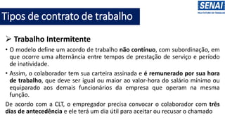 Tipos de contrato de trabalho
➢ Trabalho Intermitente
• O modelo define um acordo de trabalho não contínuo, com subordinação, em
que ocorre uma alternância entre tempos de prestação de serviço e período
de inatividade.
• Assim, o colaborador tem sua carteira assinada e é remunerado por sua hora
de trabalho, que deve ser igual ou maior ao valor-hora do salário mínimo ou
equiparado aos demais funcionários da empresa que operam na mesma
função.
De acordo com a CLT, o empregador precisa convocar o colaborador com três
dias de antecedência e ele terá um dia útil para aceitar ou recusar o chamado
 