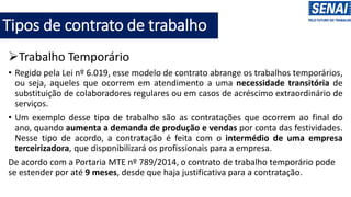 Tipos de contrato de trabalho
➢Trabalho Temporário
• Regido pela Lei nº 6.019, esse modelo de contrato abrange os trabalhos temporários,
ou seja, aqueles que ocorrem em atendimento a uma necessidade transitória de
substituição de colaboradores regulares ou em casos de acréscimo extraordinário de
serviços.
• Um exemplo desse tipo de trabalho são as contratações que ocorrem ao final do
ano, quando aumenta a demanda de produção e vendas por conta das festividades.
Nesse tipo de acordo, a contratação é feita com o intermédio de uma empresa
terceirizadora, que disponibilizará os profissionais para a empresa.
De acordo com a Portaria MTE nº 789/2014, o contrato de trabalho temporário pode
se estender por até 9 meses, desde que haja justificativa para a contratação.
 