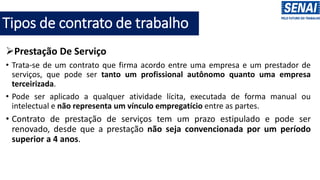 Tipos de contrato de trabalho
➢Prestação De Serviço
• Trata-se de um contrato que firma acordo entre uma empresa e um prestador de
serviços, que pode ser tanto um profissional autônomo quanto uma empresa
terceirizada.
• Pode ser aplicado a qualquer atividade lícita, executada de forma manual ou
intelectual e não representa um vínculo empregatício entre as partes.
• Contrato de prestação de serviços tem um prazo estipulado e pode ser
renovado, desde que a prestação não seja convencionada por um período
superior a 4 anos.
 