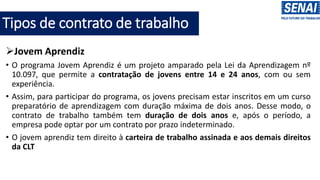 Tipos de contrato de trabalho
➢Jovem Aprendiz
• O programa Jovem Aprendiz é um projeto amparado pela Lei da Aprendizagem nº
10.097, que permite a contratação de jovens entre 14 e 24 anos, com ou sem
experiência.
• Assim, para participar do programa, os jovens precisam estar inscritos em um curso
preparatório de aprendizagem com duração máxima de dois anos. Desse modo, o
contrato de trabalho também tem duração de dois anos e, após o período, a
empresa pode optar por um contrato por prazo indeterminado.
• O jovem aprendiz tem direito à carteira de trabalho assinada e aos demais direitos
da CLT
 