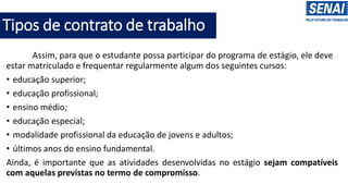 Tipos de contrato de trabalho
Assim, para que o estudante possa participar do programa de estágio, ele deve
estar matriculado e frequentar regularmente algum dos seguintes cursos:
• educação superior;
• educação profissional;
• ensino médio;
• educação especial;
• modalidade profissional da educação de jovens e adultos;
• últimos anos do ensino fundamental.
Ainda, é importante que as atividades desenvolvidas no estágio sejam compatíveis
com aquelas previstas no termo de compromisso.
 