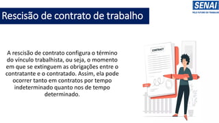 Rescisão de contrato de trabalho
A rescisão de contrato configura o término
do vínculo trabalhista, ou seja, o momento
em que se extinguem as obrigações entre o
contratante e o contratado. Assim, ela pode
ocorrer tanto em contratos por tempo
indeterminado quanto nos de tempo
determinado.
 