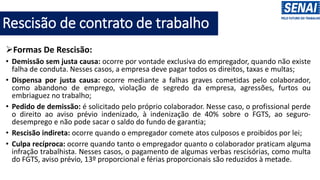 ➢Formas De Rescisão:
• Demissão sem justa causa: ocorre por vontade exclusiva do empregador, quando não existe
falha de conduta. Nesses casos, a empresa deve pagar todos os direitos, taxas e multas;
• Dispensa por justa causa: ocorre mediante a falhas graves cometidas pelo colaborador,
como abandono de emprego, violação de segredo da empresa, agressões, furtos ou
embriaguez no trabalho;
• Pedido de demissão: é solicitado pelo próprio colaborador. Nesse caso, o profissional perde
o direito ao aviso prévio indenizado, à indenização de 40% sobre o FGTS, ao seguro-
desemprego e não pode sacar o saldo do fundo de garantia;
• Rescisão indireta: ocorre quando o empregador comete atos culposos e proibidos por lei;
• Culpa recíproca: ocorre quando tanto o empregador quanto o colaborador praticam alguma
infração trabalhista. Nesses casos, o pagamento de algumas verbas rescisórias, como multa
do FGTS, aviso prévio, 13º proporcional e férias proporcionais são reduzidos à metade.
Rescisão de contrato de trabalho
 